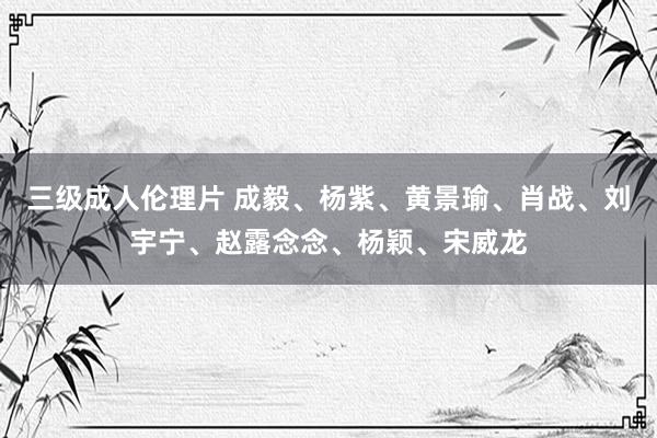 三级成人伦理片 成毅、杨紫、黄景瑜、肖战、刘宇宁、赵露念念、杨颖、宋威龙