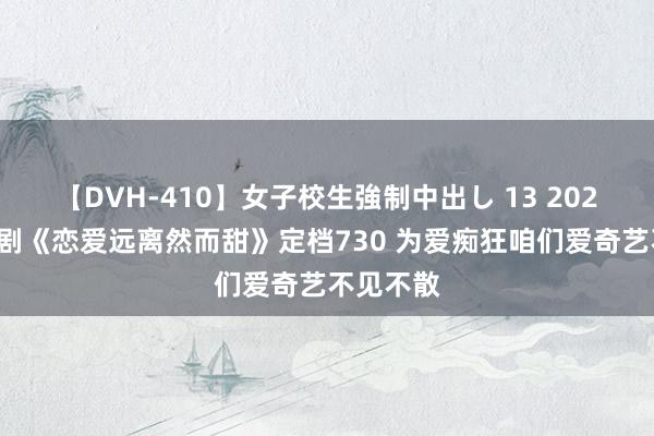 【DVH-410】女子校生強制中出し 13 2024甜宠大剧《恋爱远离然而甜》定档730 为爱痴狂咱们爱奇艺不见不散