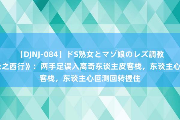 【DJNJ-084】ドS熟女とマゾ娘のレズ調教 《唐朝诡事录之西行》：两手足误入离奇东谈主皮客栈，东谈主心叵测回转握住