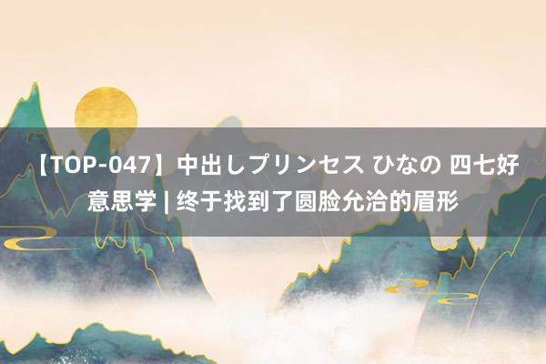 【TOP-047】中出しプリンセス ひなの 四七好意思学 | 终于找到了圆脸允洽的眉形