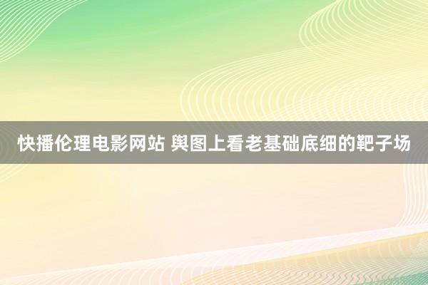 快播伦理电影网站 舆图上看老基础底细的靶子场