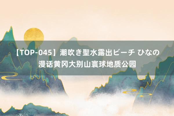 【TOP-045】潮吹き聖水露出ビーチ ひなの 漫话黄冈大别山寰球地质公园