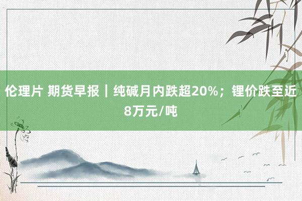 伦理片 期货早报｜纯碱月内跌超20%；锂价跌至近8万元/吨