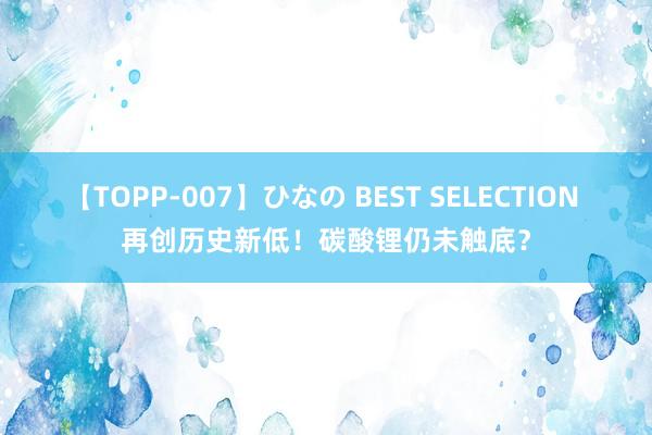 【TOPP-007】ひなの BEST SELECTION 再创历史新低！碳酸锂仍未触底？