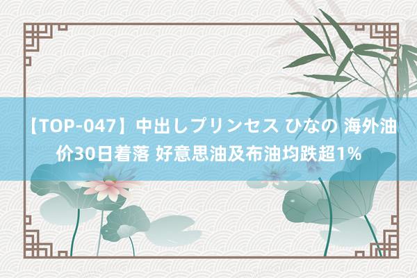 【TOP-047】中出しプリンセス ひなの 海外油价30日着落 好意思油及布油均跌超1%