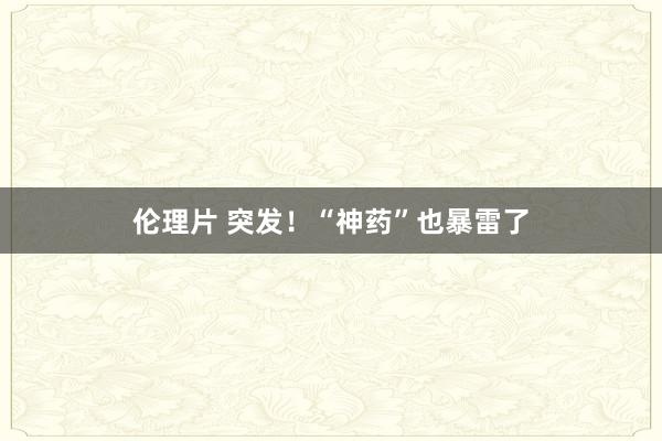 伦理片 突发！“神药”也暴雷了