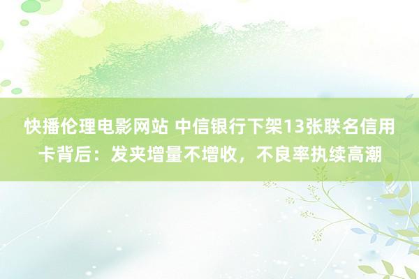 快播伦理电影网站 中信银行下架13张联名信用卡背后：发夹增量不增收，不良率执续高潮