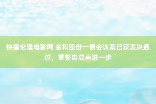 快播伦理电影网 金科股份一债会议案已获表决通过，重整告成再进一步