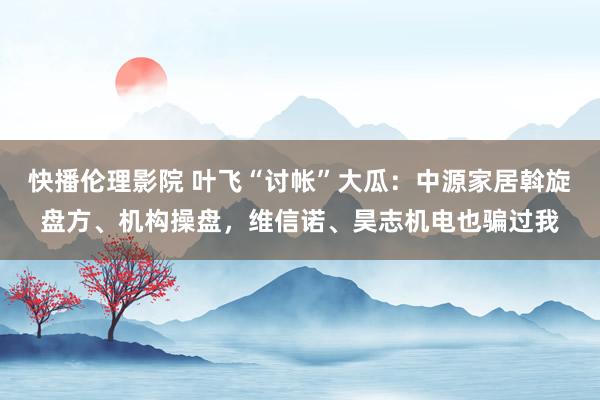 快播伦理影院 叶飞“讨帐”大瓜：中源家居斡旋盘方、机构操盘，维信诺、昊志机电也骗过我