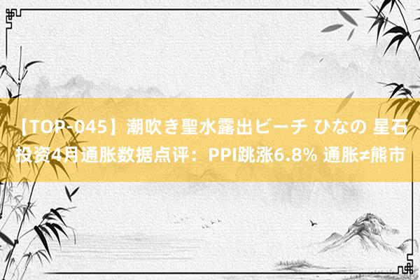 【TOP-045】潮吹き聖水露出ビーチ ひなの 星石投资4月通胀数据点评：PPI跳涨6.8% 通胀≠熊市