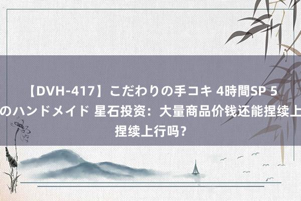 【DVH-417】こだわりの手コキ 4時間SP 5 30人のハンドメイド 星石投资：大量商品价钱还能捏续上行吗？