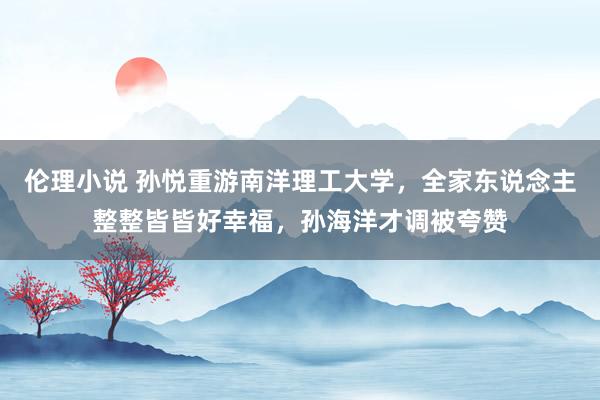 伦理小说 孙悦重游南洋理工大学，全家东说念主整整皆皆好幸福，孙海洋才调被夸赞