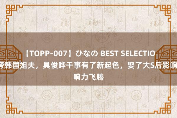 【TOPP-007】ひなの BEST SELECTION 小S夸韩国姐夫，具俊晔干事有了新起色，娶了大S后影响力飞腾