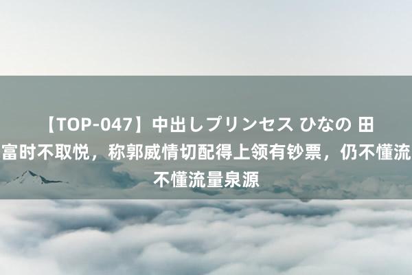 【TOP-047】中出しプリンセス ひなの 田欢腾称富时不取悦，称郭威情切配得上领有钞票，仍不懂流量泉源