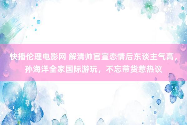 快播伦理电影网 解清帅官宣恋情后东谈主气高，孙海洋全家国际游玩，不忘带货惹热议