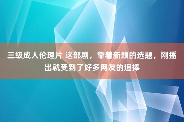 三级成人伦理片 这部剧，靠着新颖的选题，刚播出就受到了好多网友的追捧