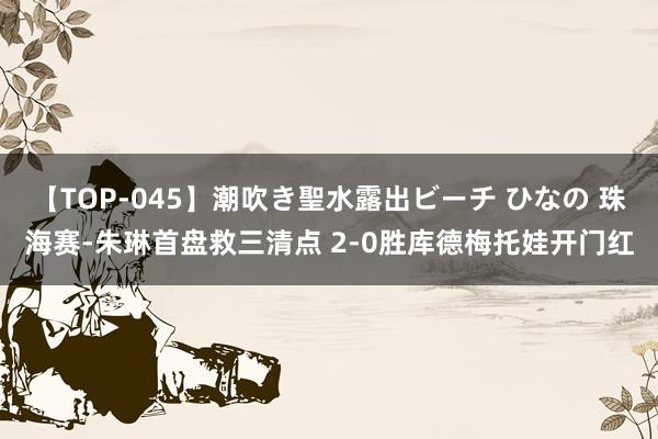 【TOP-045】潮吹き聖水露出ビーチ ひなの 珠海赛-朱琳首盘救三清点 2-0胜库德梅托娃开门红