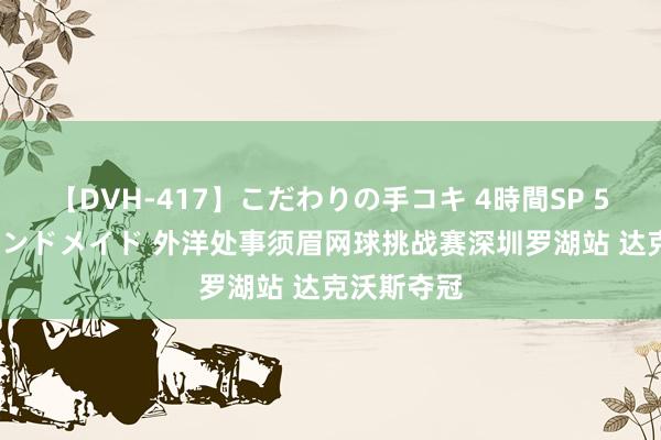 【DVH-417】こだわりの手コキ 4時間SP 5 30人のハンドメイド 外洋处事须眉网球挑战赛深圳罗湖站 达克沃斯夺冠