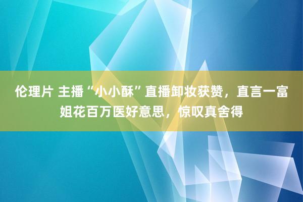 伦理片 主播“小小酥”直播卸妆获赞，直言一富姐花百万医好意思，惊叹真舍得