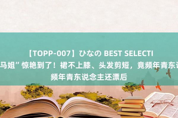 【TOPP-007】ひなの BEST SELECTION 被“上海马姐”惊艳到了！裙不上膝、头发剪短，竟频年青东说念主还漂后