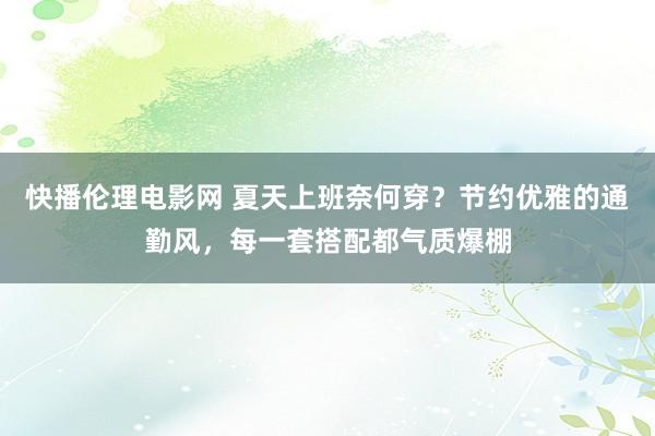 快播伦理电影网 夏天上班奈何穿？节约优雅的通勤风，每一套搭配都气质爆棚