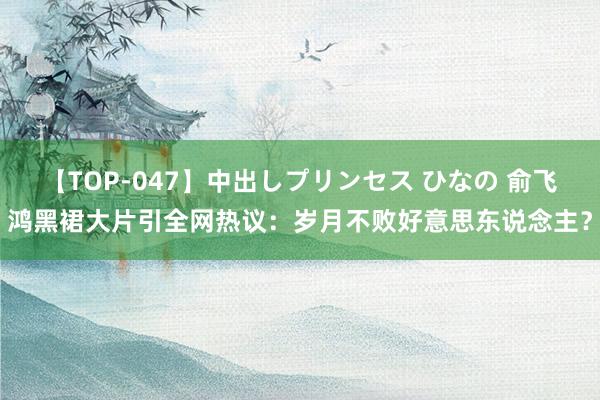 【TOP-047】中出しプリンセス ひなの 俞飞鸿黑裙大片引全网热议：岁月不败好意思东说念主？