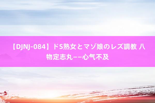 【DJNJ-084】ドS熟女とマゾ娘のレズ調教 八物定志丸——心气不及