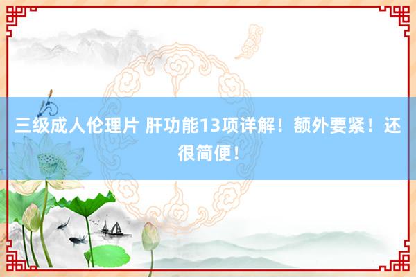 三级成人伦理片 肝功能13项详解！额外要紧！还很简便！