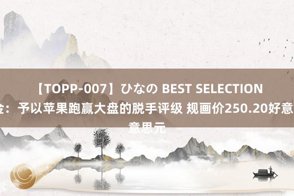 【TOPP-007】ひなの BEST SELECTION 中金：予以苹果跑赢大盘的脱手评级 规画价250.20好意思元