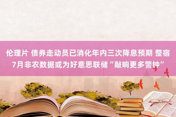 伦理片 债券走动员已消化年内三次降息预期 整宿7月非农数据或为好意思联储“敲响更多警钟”