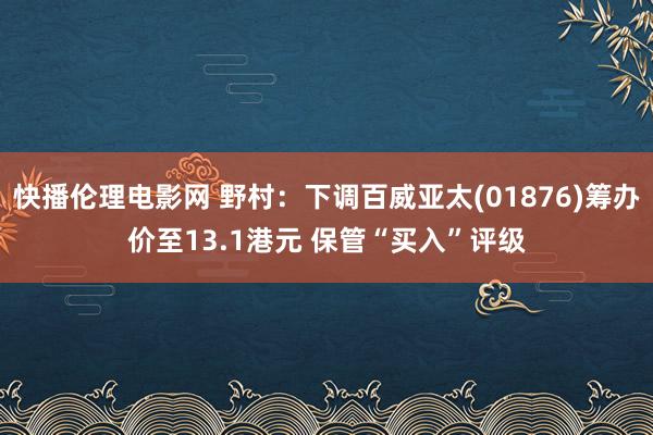 快播伦理电影网 野村：下调百威亚太(01876)筹办价至13.1港元 保管“买入”评级