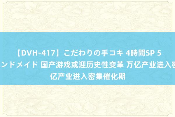 【DVH-417】こだわりの手コキ 4時間SP 5 30人のハンドメイド 国产游戏或迎历史性变革 万亿产业进入密集催化期