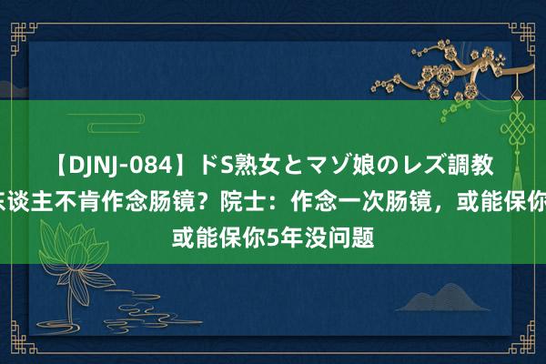 【DJNJ-084】ドS熟女とマゾ娘のレズ調教 为啥许多东谈主不肯作念肠镜？院士：作念一次肠镜，或能保你5年没问题