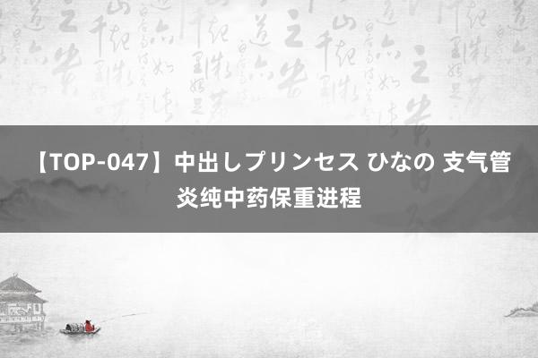 【TOP-047】中出しプリンセス ひなの 支气管炎纯中药保重进程