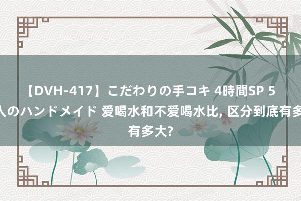 【DVH-417】こだわりの手コキ 4時間SP 5 30人のハンドメイド 爱喝水和不爱喝水比， 区分到底有多大?