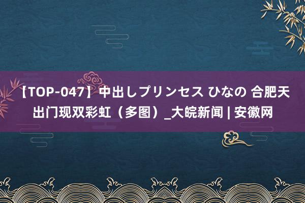 【TOP-047】中出しプリンセス ひなの 合肥天出门现双彩虹（多图）_大皖新闻 | 安徽网