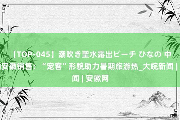 【TOP-045】潮吹き聖水露出ビーチ ひなの 中国石油安徽销售：“宠客”形貌助力暑期旅游热_大皖新闻 | 安徽网