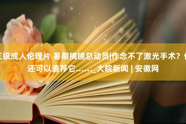 三级成人伦理片 暑期摘镜总动员|作念不了激光手术？你还可以遴荐它......_大皖新闻 | 安徽网