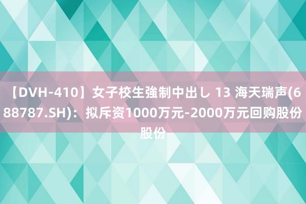 【DVH-410】女子校生強制中出し 13 海天瑞声(688787.SH)：拟斥资1000万元-2000万元回购股份