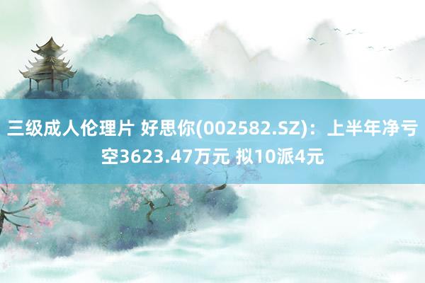 三级成人伦理片 好思你(002582.SZ)：上半年净亏空3623.47万元 拟10派4元