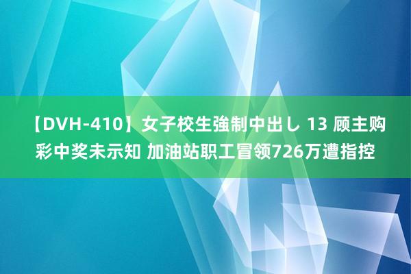 【DVH-410】女子校生強制中出し 13 顾主购彩中奖未示知 加油站职工冒领726万遭指控