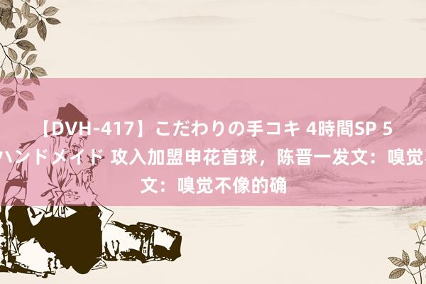 【DVH-417】こだわりの手コキ 4時間SP 5 30人のハンドメイド 攻入加盟申花首球，陈晋一发文：嗅觉不像的确