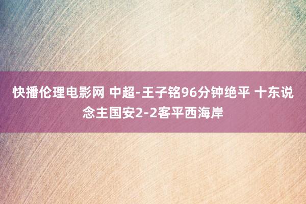 快播伦理电影网 中超-王子铭96分钟绝平 十东说念主国安2-2客平西海岸