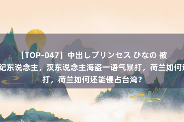 【TOP-047】中出しプリンセス ひなの 被明军、葡萄经纪东说念主，汉东说念主海盗一语气暴打，荷兰如何还能侵占台湾？