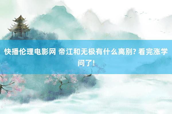 快播伦理电影网 帝江和无极有什么离别? 看完涨学问了!