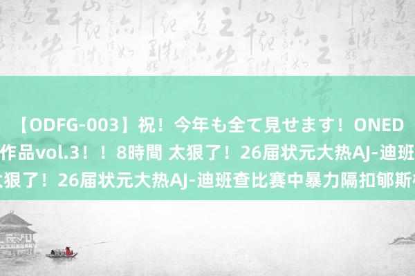 【ODFG-003】祝！今年も全て見せます！ONEDAFULL1年の軌跡全60作品vol.3！！8時間 太狠了！26届状元大热AJ-迪班查比赛中暴力隔扣郇斯楠