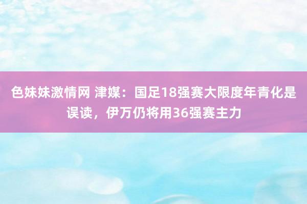 色妹妹激情网 津媒：国足18强赛大限度年青化是误读，伊万仍将用36强赛主力