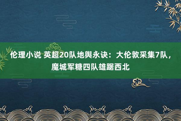 伦理小说 英超20队地舆永诀：大伦敦采集7队，魔城军糖四队雄踞西北