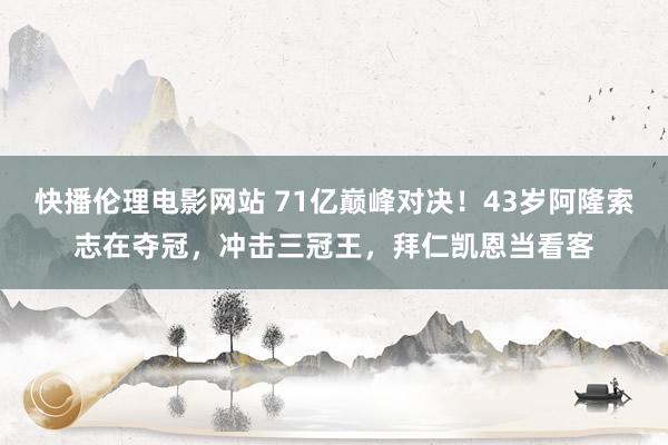 快播伦理电影网站 71亿巅峰对决！43岁阿隆索志在夺冠，冲击三冠王，拜仁凯恩当看客