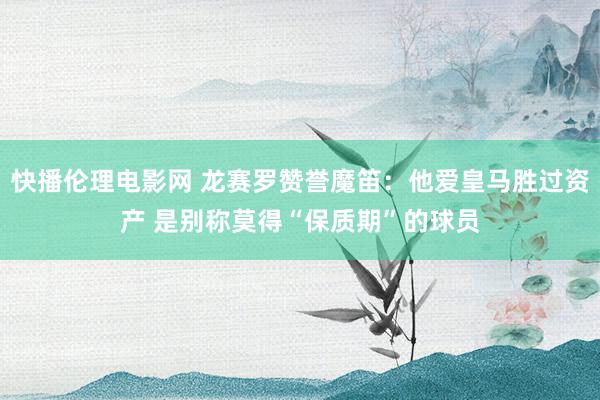 快播伦理电影网 龙赛罗赞誉魔笛：他爱皇马胜过资产 是别称莫得“保质期”的球员